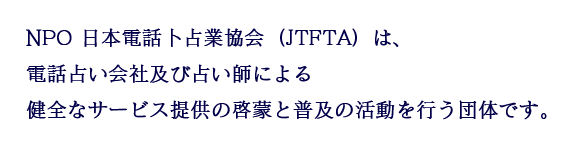 NPO 日本電話卜占業協会（JTFTA）は、電話占い会社及び占い師による健全なサービス提供の啓蒙と普及の活動を行う団体です